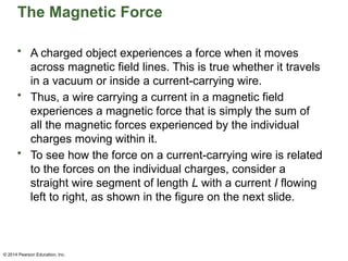 © 2014 Pearson Education, Inc.
The Magnetic Force
• A charged object experiences a force when it moves
across magnetic field lines. This is true whether it travels
in a vacuum or inside a current-carrying wire.
• Thus, a wire carrying a current in a magnetic field
experiences a magnetic force that is simply the sum of
all the magnetic forces experienced by the individual
charges moving within it.
• To see how the force on a current-carrying wire is related
to the forces on the individual charges, consider a
straight wire segment of length L with a current I flowing
left to right, as shown in the figure on the next slide.
 