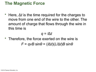 © 2014 Pearson Education, Inc.
The Magnetic Force
• Here, Δt is the time required for the charges to
move from one end of the wire to the other. The
amount of charge that flows through the wire in
this time is
q = IΔt
• Therefore, the force exerted on the wire is
F = qvB sinθ = (IΔt)(L/Δt)B sinθ
 