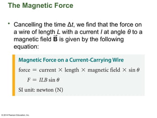 © 2014 Pearson Education, Inc.
The Magnetic Force
• Cancelling the time Δt, we find that the force on
a wire of length L with a current I at angle θ to a
magnetic field B is given by the following
equation:
 