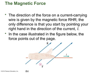 © 2014 Pearson Education, Inc.
The Magnetic Force
• The direction of the force on a current-carrying
wire is given by the magnetic force RHR; the
only difference is that you start by pointing your
right hand in the direction of the current, I.
• In the case illustrated in the figure below, the
force points out of the page.
 