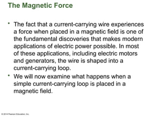 © 2014 Pearson Education, Inc.
The Magnetic Force
• The fact that a current-carrying wire experiences
a force when placed in a magnetic field is one of
the fundamental discoveries that makes modern
applications of electric power possible. In most
of these applications, including electric motors
and generators, the wire is shaped into a
current-carrying loop.
• We will now examine what happens when a
simple current-carrying loop is placed in a
magnetic field.
 