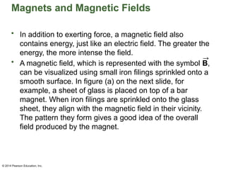 © 2014 Pearson Education, Inc.
Magnets and Magnetic Fields
• In addition to exerting force, a magnetic field also
contains energy, just like an electric field. The greater the
energy, the more intense the field.
• A magnetic field, which is represented with the symbol B,
can be visualized using small iron filings sprinkled onto a
smooth surface. In figure (a) on the next slide, for
example, a sheet of glass is placed on top of a bar
magnet. When iron filings are sprinkled onto the glass
sheet, they align with the magnetic field in their vicinity.
The pattern they form gives a good idea of the overall
field produced by the magnet.
 