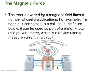© 2014 Pearson Education, Inc.
The Magnetic Force
• The torque exerted by a magnetic field finds a
number of useful applications. For example, if a
needle is connected to a coil, as in the figure
below, it can be used as part of a meter known
as a galvanometer, which is a device used to
measure current in a circuit.
 