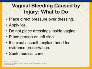 Vaginal Bleeding Caused by
Injury: What to Do
• Place direct pressure over dressing.
• Apply ice.
• Do not place dressings inside vagina.
• Place person on left side.
• If sexual assault, explain need for
evidence preservation.
• Seek medical care.
 