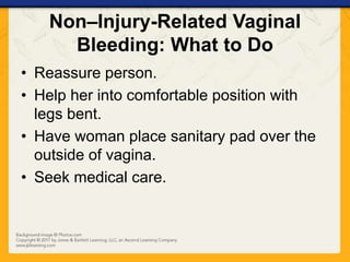Non–Injury-Related Vaginal
Bleeding: What to Do
• Reassure person.
• Help her into comfortable position with
legs bent.
• Have woman place sanitary pad over the
outside of vagina.
• Seek medical care.
 
