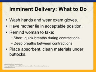 Imminent Delivery: What to Do
• Wash hands and wear exam gloves.
• Have mother lie in acceptable position.
• Remind woman to take:
− Short, quick breaths during contractions
− Deep breaths between contractions
• Place absorbent, clean materials under
buttocks.
 