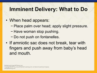 Imminent Delivery: What to Do
• When head appears:
− Place palm over head; apply slight pressure.
− Have woman stop pushing.
− Do not push on fontanelles.
• If amniotic sac does not break, tear with
fingers and push away from baby’s head
and mouth.
 