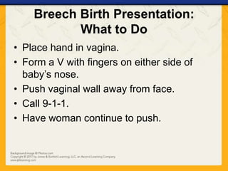 Breech Birth Presentation:
What to Do
• Place hand in vagina.
• Form a V with fingers on either side of
baby’s nose.
• Push vaginal wall away from face.
• Call 9-1-1.
• Have woman continue to push.
 