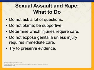 Sexual Assault and Rape:
What to Do
• Do not ask a lot of questions.
• Do not blame; be supportive.
• Determine which injuries require care.
• Do not expose genitalia unless injury
requires immediate care.
• Try to preserve evidence.
 