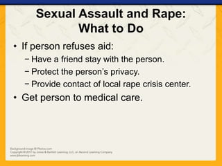 Sexual Assault and Rape:
What to Do
• If person refuses aid:
− Have a friend stay with the person.
− Protect the person’s privacy.
− Provide contact of local rape crisis center.
• Get person to medical care.
 