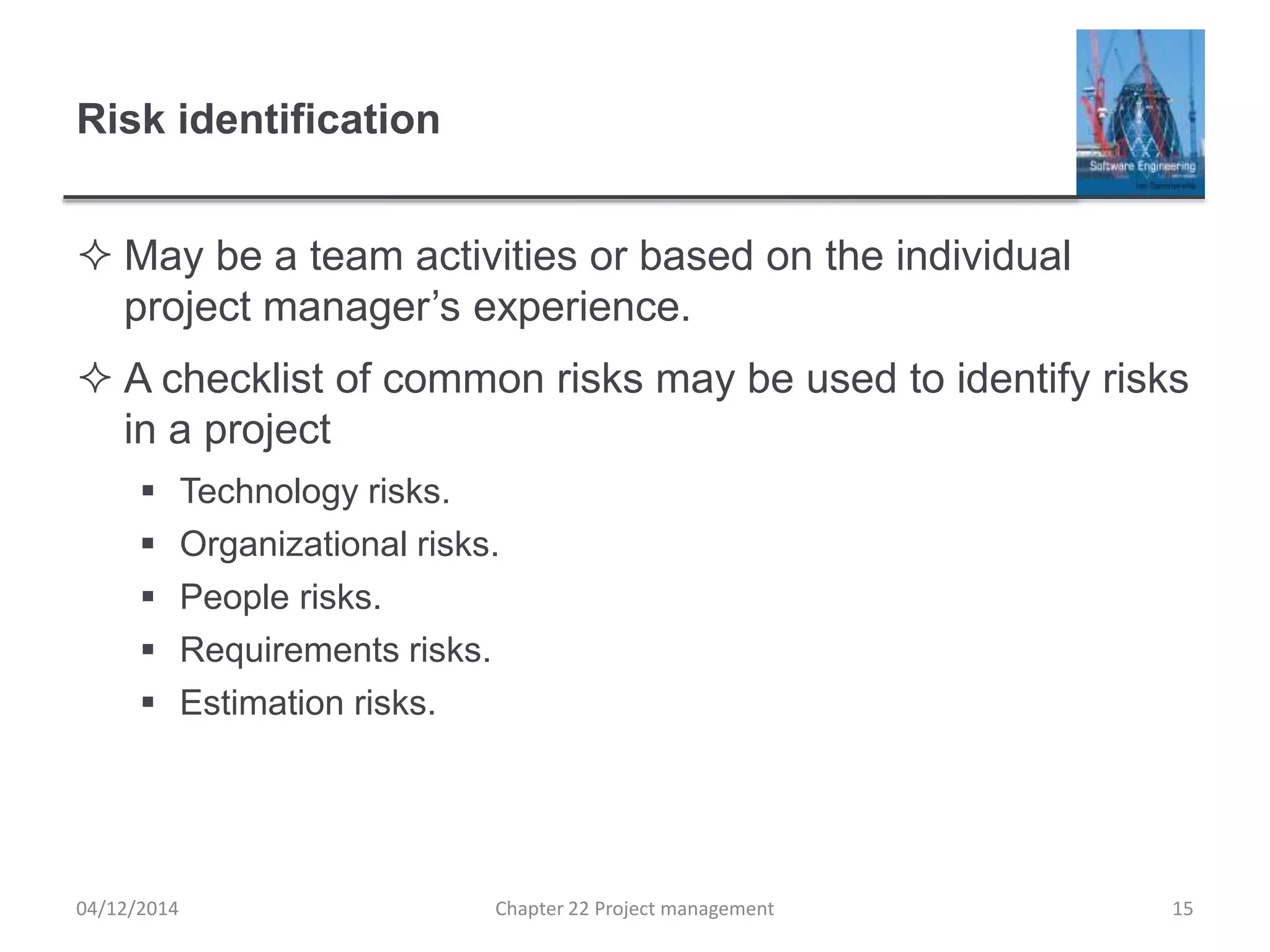 Risk identification
 May be a team activities or based on the individual
project manager’s experience.
 A checklist of common risks may be used to identify risks
in a project
 Technology risks.
 Organizational risks.
 People risks.
 Requirements risks.
 Estimation risks.
04/12/2014 Chapter 22 Project management 15
 