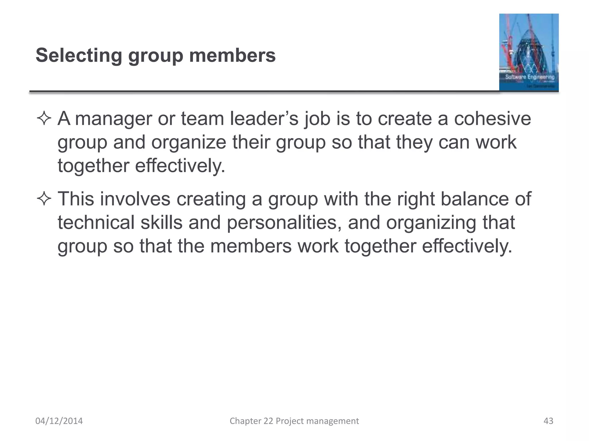 Selecting group members
 A manager or team leader’s job is to create a cohesive
group and organize their group so that they can work
together effectively.
 This involves creating a group with the right balance of
technical skills and personalities, and organizing that
group so that the members work together effectively.
04/12/2014 Chapter 22 Project management 43
 