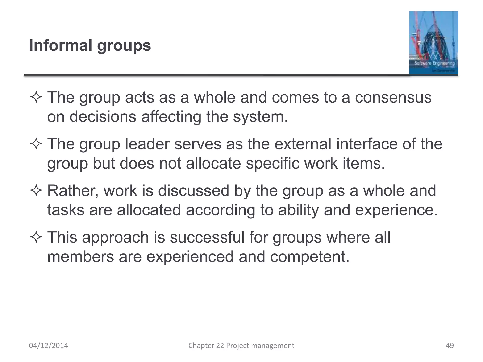 Informal groups
 The group acts as a whole and comes to a consensus
on decisions affecting the system.
 The group leader serves as the external interface of the
group but does not allocate specific work items.
 Rather, work is discussed by the group as a whole and
tasks are allocated according to ability and experience.
 This approach is successful for groups where all
members are experienced and competent.
04/12/2014 Chapter 22 Project management 49
 