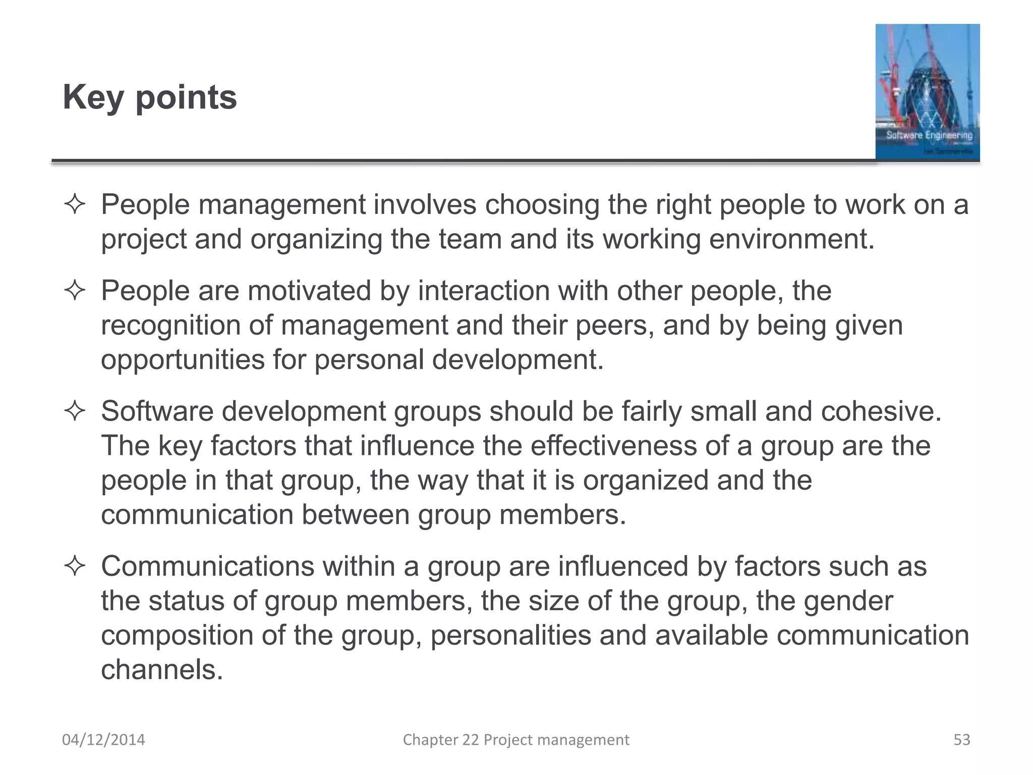 Key points
 People management involves choosing the right people to work on a
project and organizing the team and its working environment.
 People are motivated by interaction with other people, the
recognition of management and their peers, and by being given
opportunities for personal development.
 Software development groups should be fairly small and cohesive.
The key factors that influence the effectiveness of a group are the
people in that group, the way that it is organized and the
communication between group members.
 Communications within a group are influenced by factors such as
the status of group members, the size of the group, the gender
composition of the group, personalities and available communication
channels.
04/12/2014 Chapter 22 Project management 53
 