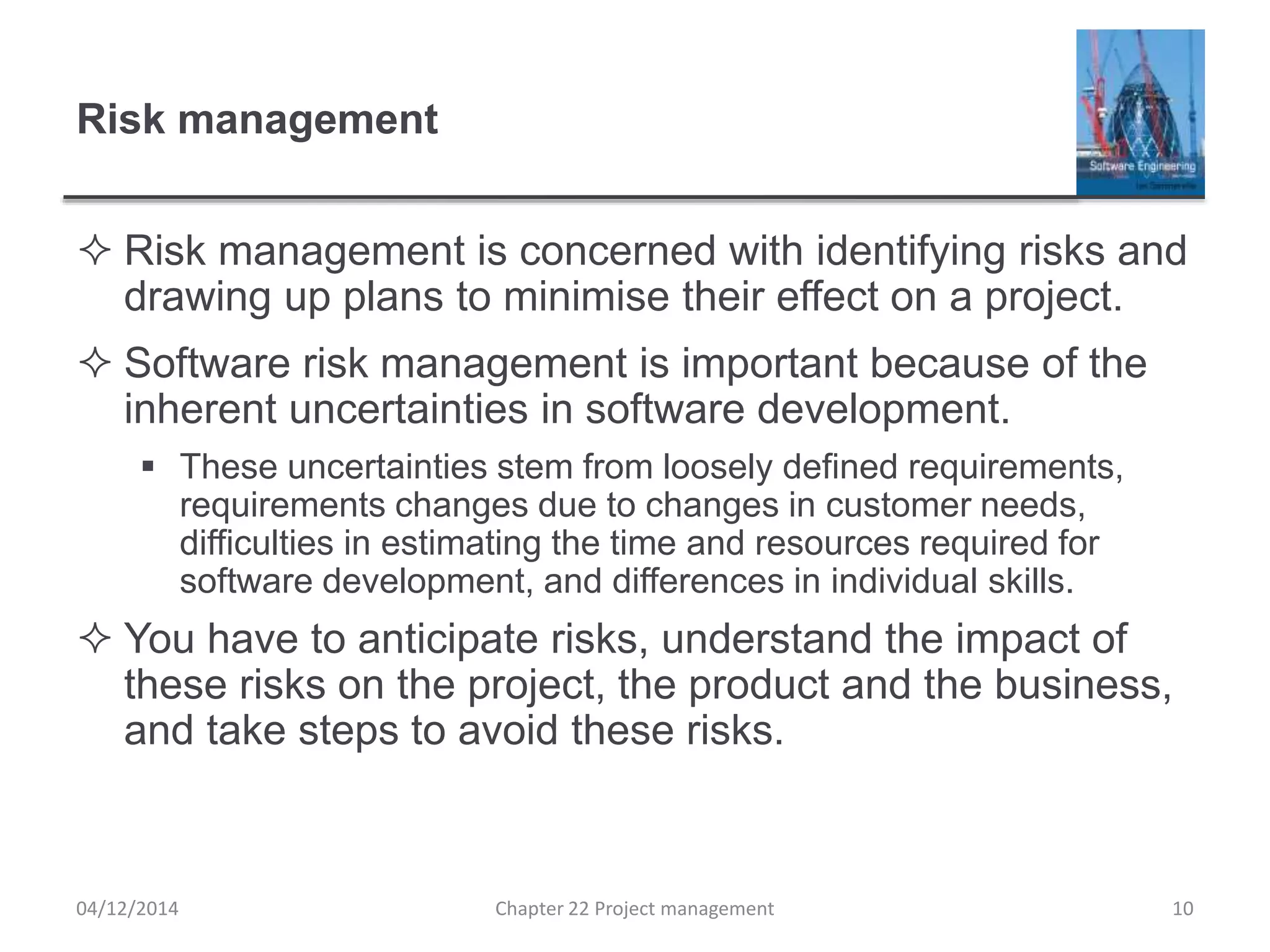 Risk management
 Risk management is concerned with identifying risks and
drawing up plans to minimise their effect on a project.
 Software risk management is important because of the
inherent uncertainties in software development.
 These uncertainties stem from loosely defined requirements,
requirements changes due to changes in customer needs,
difficulties in estimating the time and resources required for
software development, and differences in individual skills.
 You have to anticipate risks, understand the impact of
these risks on the project, the product and the business,
and take steps to avoid these risks.
04/12/2014 Chapter 22 Project management 10
 