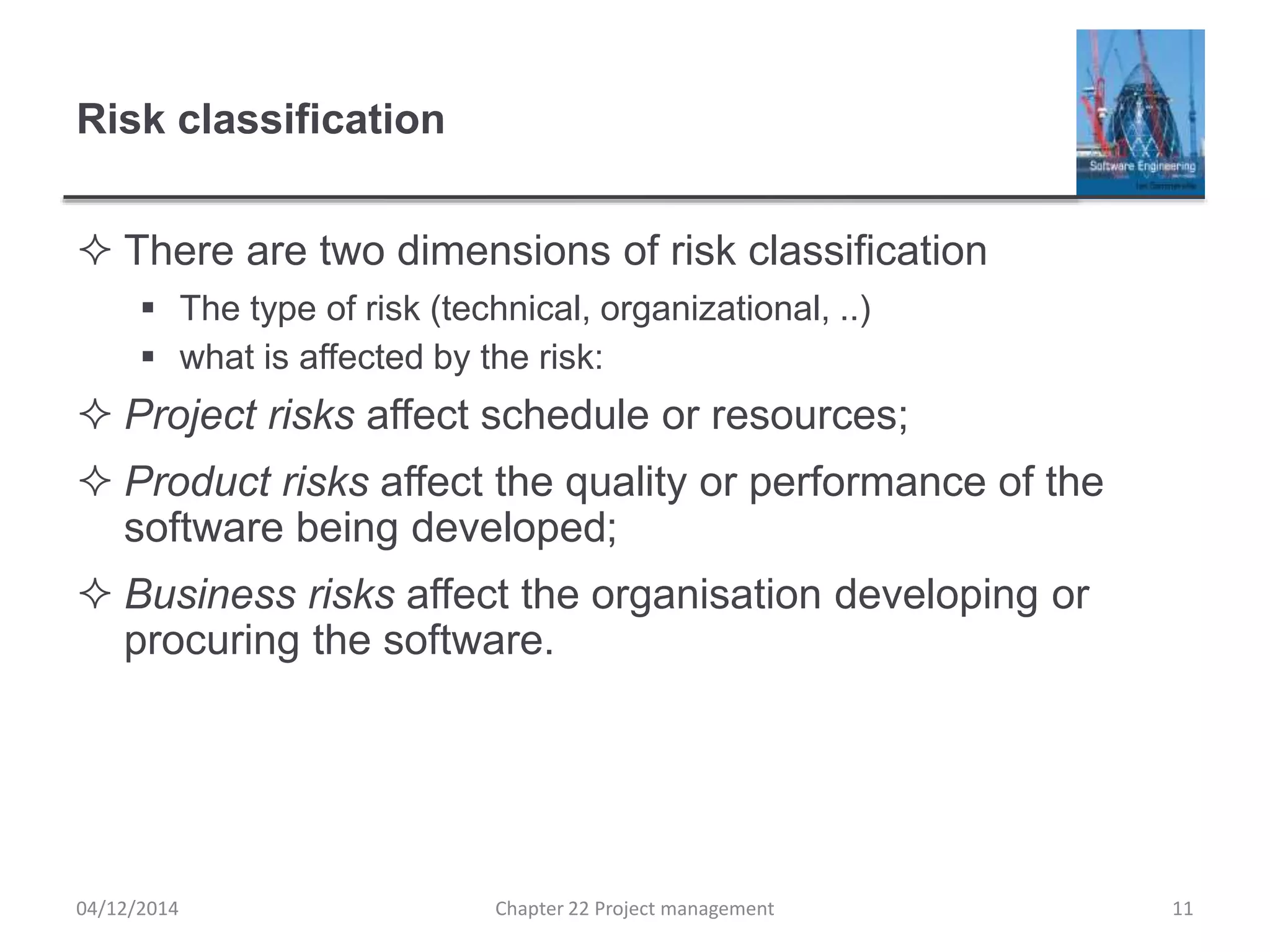 Risk classification
 There are two dimensions of risk classification
 The type of risk (technical, organizational, ..)
 what is affected by the risk:
 Project risks affect schedule or resources;
 Product risks affect the quality or performance of the
software being developed;
 Business risks affect the organisation developing or
procuring the software.
04/12/2014 Chapter 22 Project management 11
 
