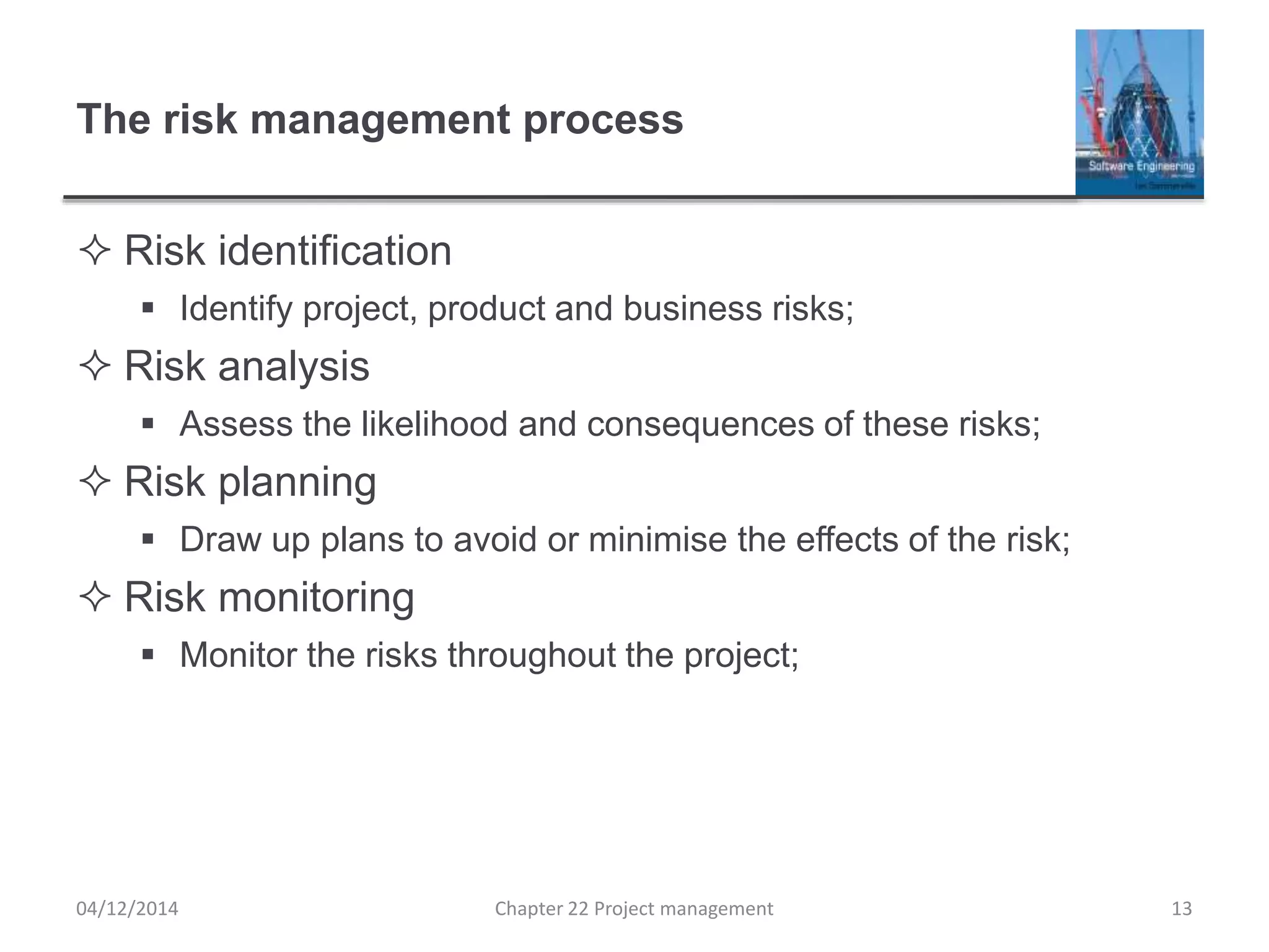 The risk management process
 Risk identification
 Identify project, product and business risks;
 Risk analysis
 Assess the likelihood and consequences of these risks;
 Risk planning
 Draw up plans to avoid or minimise the effects of the risk;
 Risk monitoring
 Monitor the risks throughout the project;
04/12/2014 Chapter 22 Project management 13
 