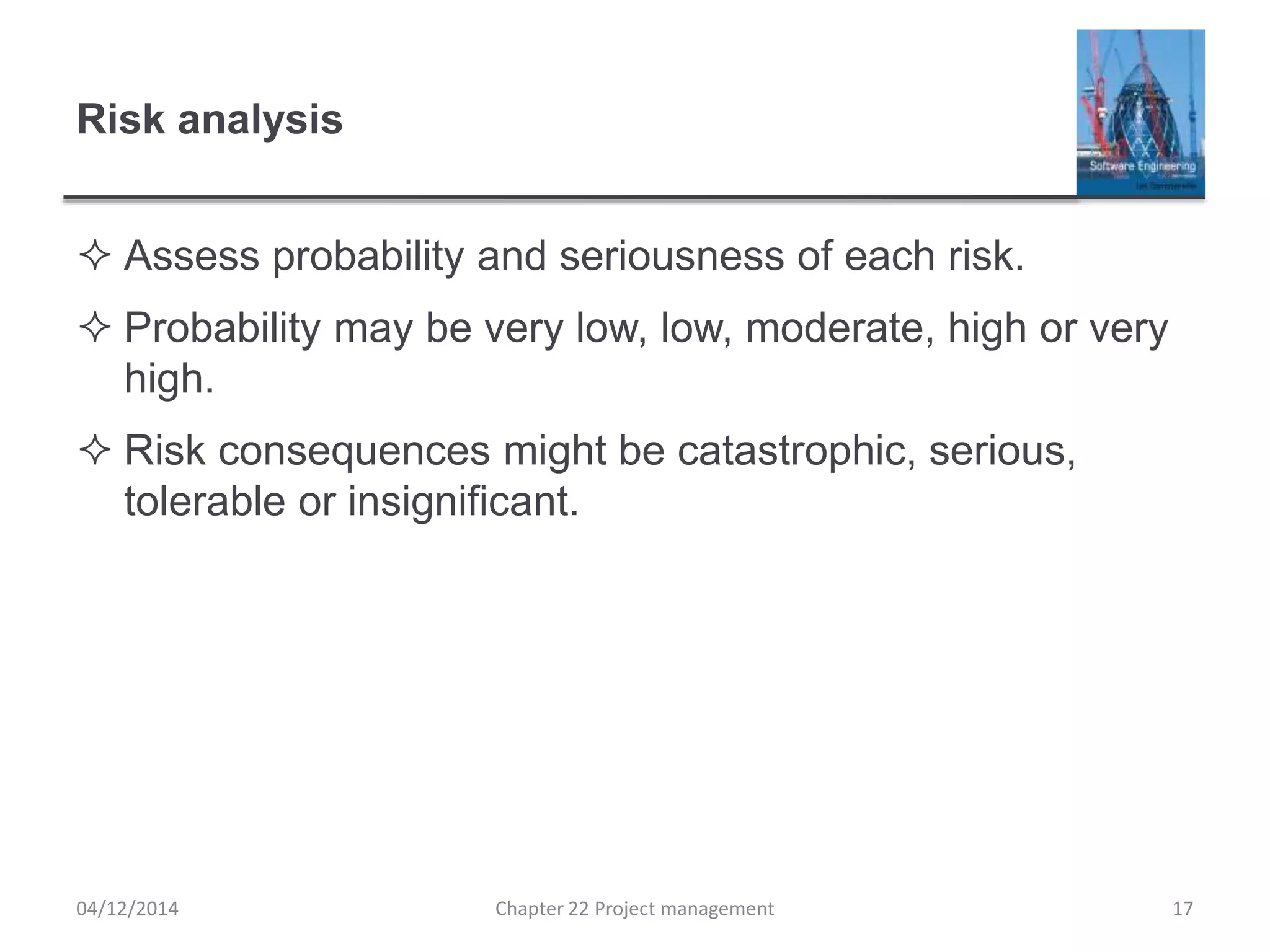 Risk analysis
 Assess probability and seriousness of each risk.
 Probability may be very low, low, moderate, high or very
high.
 Risk consequences might be catastrophic, serious,
tolerable or insignificant.
04/12/2014 Chapter 22 Project management 17
 