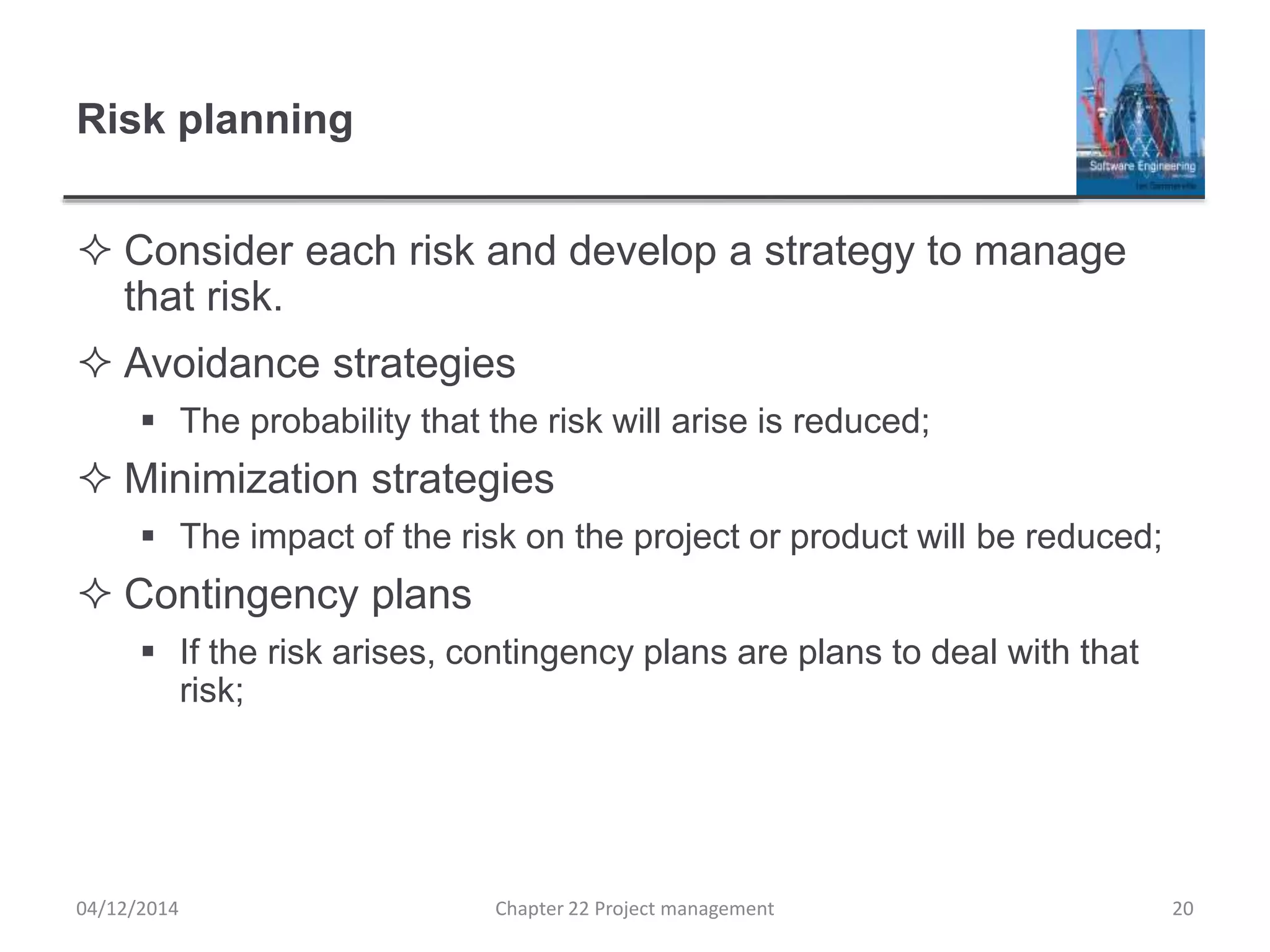 Risk planning
 Consider each risk and develop a strategy to manage
that risk.
 Avoidance strategies
 The probability that the risk will arise is reduced;
 Minimization strategies
 The impact of the risk on the project or product will be reduced;
 Contingency plans
 If the risk arises, contingency plans are plans to deal with that
risk;
04/12/2014 Chapter 22 Project management 20
 