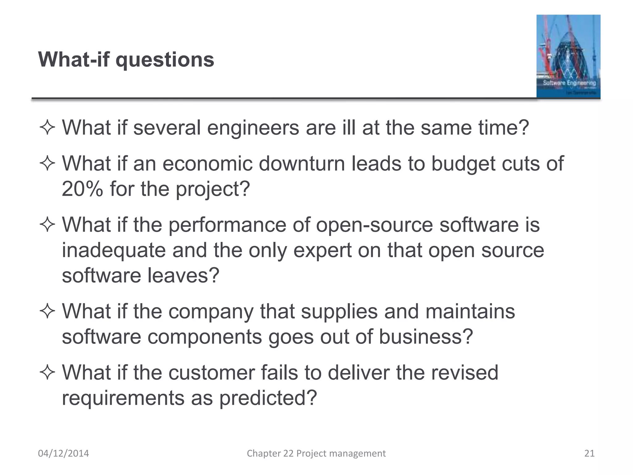 What-if questions
 What if several engineers are ill at the same time?
 What if an economic downturn leads to budget cuts of
20% for the project?
 What if the performance of open-source software is
inadequate and the only expert on that open source
software leaves?
 What if the company that supplies and maintains
software components goes out of business?
 What if the customer fails to deliver the revised
requirements as predicted?
04/12/2014 Chapter 22 Project management 21
 