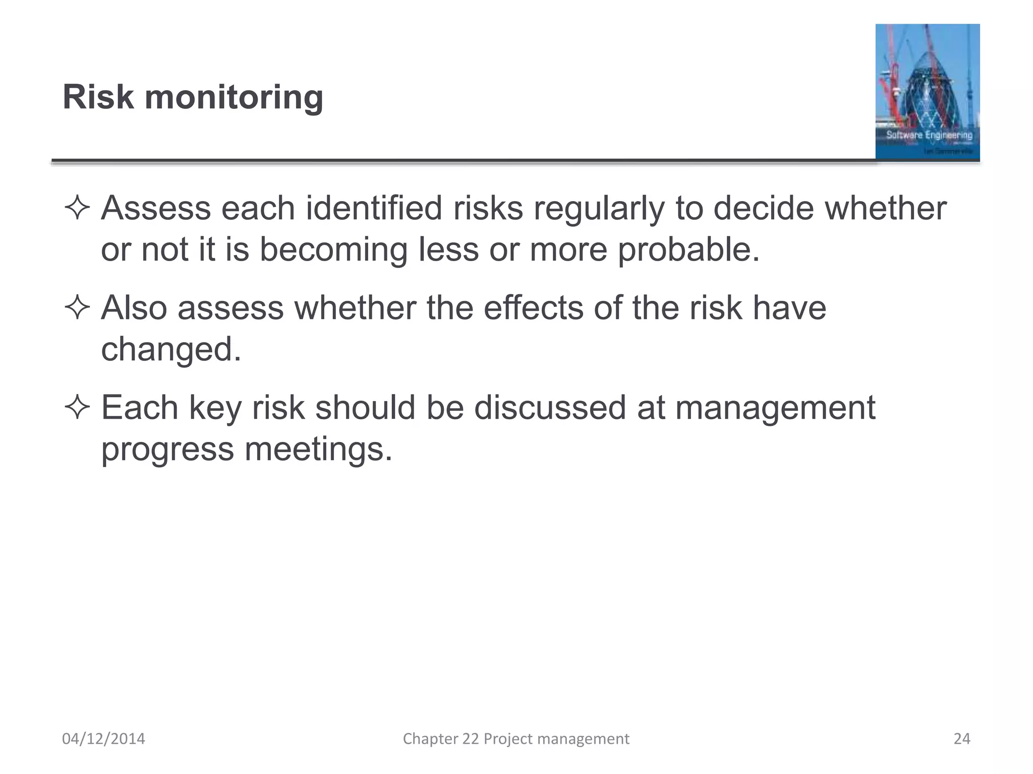 Risk monitoring
 Assess each identified risks regularly to decide whether
or not it is becoming less or more probable.
 Also assess whether the effects of the risk have
changed.
 Each key risk should be discussed at management
progress meetings.
04/12/2014 Chapter 22 Project management 24
 