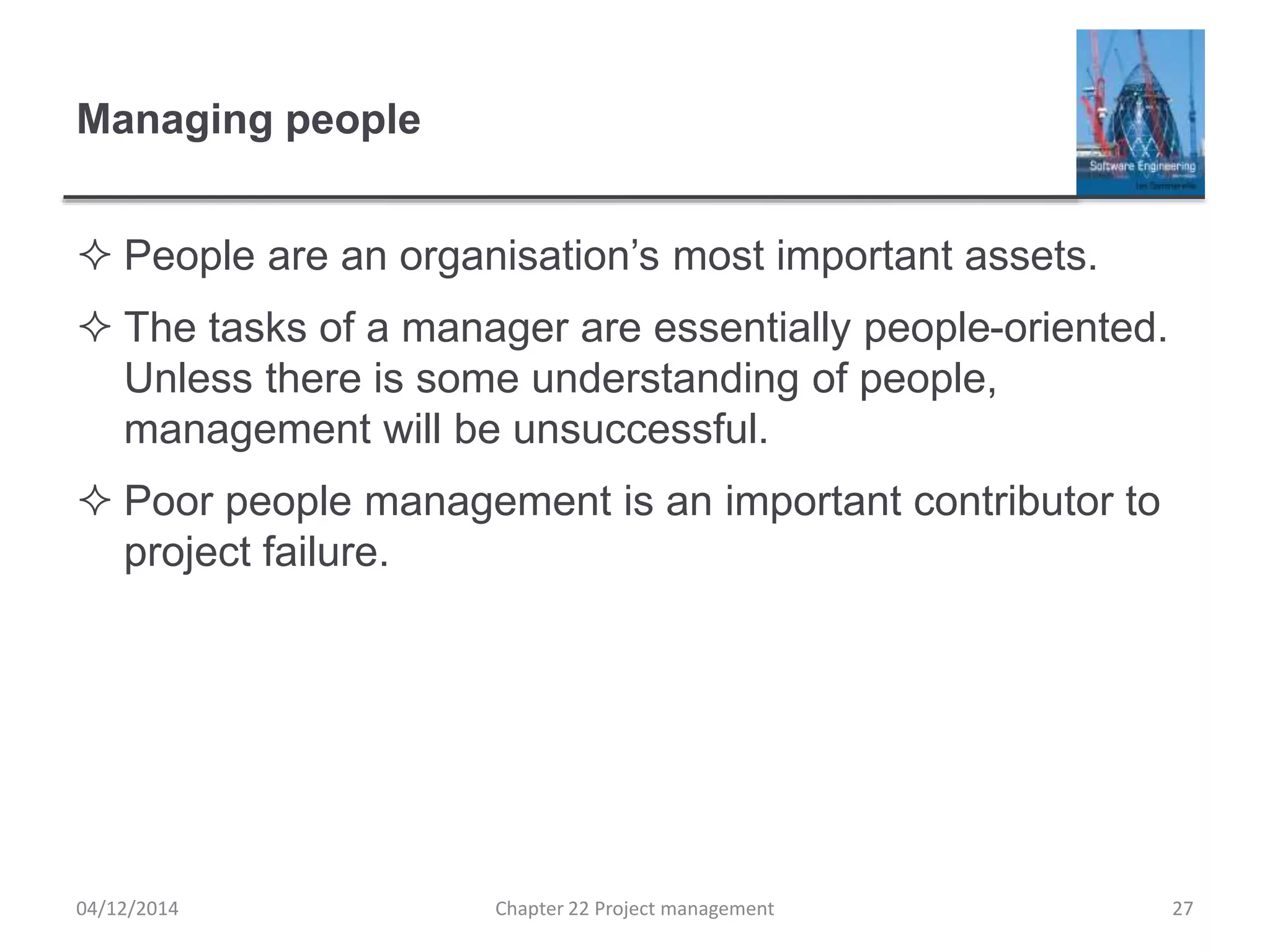 Managing people
 People are an organisation’s most important assets.
 The tasks of a manager are essentially people-oriented.
Unless there is some understanding of people,
management will be unsuccessful.
 Poor people management is an important contributor to
project failure.
04/12/2014 Chapter 22 Project management 27
 