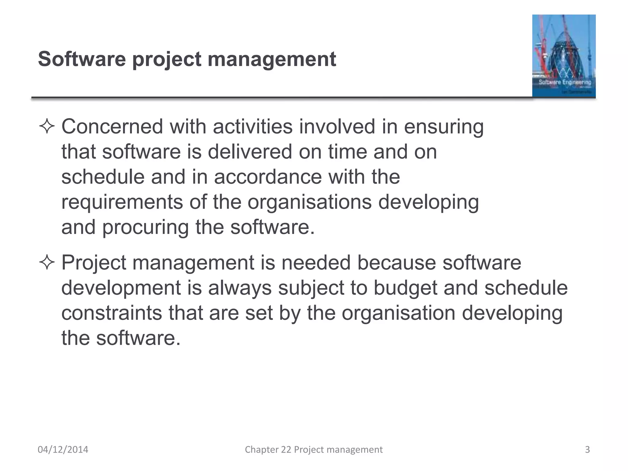 Software project management
 Concerned with activities involved in ensuring
that software is delivered on time and on
schedule and in accordance with the
requirements of the organisations developing
and procuring the software.
 Project management is needed because software
development is always subject to budget and schedule
constraints that are set by the organisation developing
the software.
04/12/2014 Chapter 22 Project management 3
 