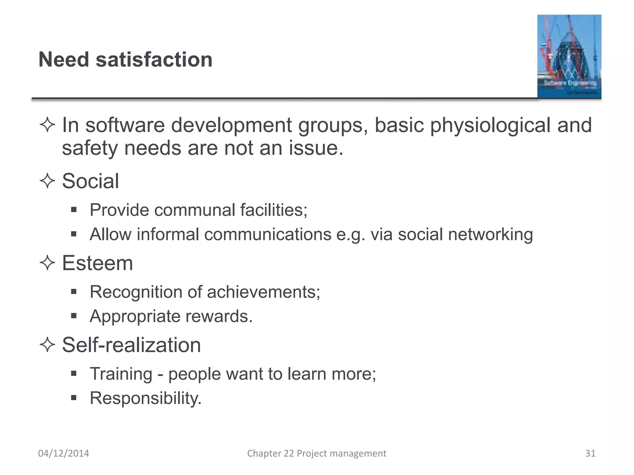 Need satisfaction
 In software development groups, basic physiological and
safety needs are not an issue.
 Social
 Provide communal facilities;
 Allow informal communications e.g. via social networking
 Esteem
 Recognition of achievements;
 Appropriate rewards.
 Self-realization
 Training - people want to learn more;
 Responsibility.
04/12/2014 Chapter 22 Project management 31
 