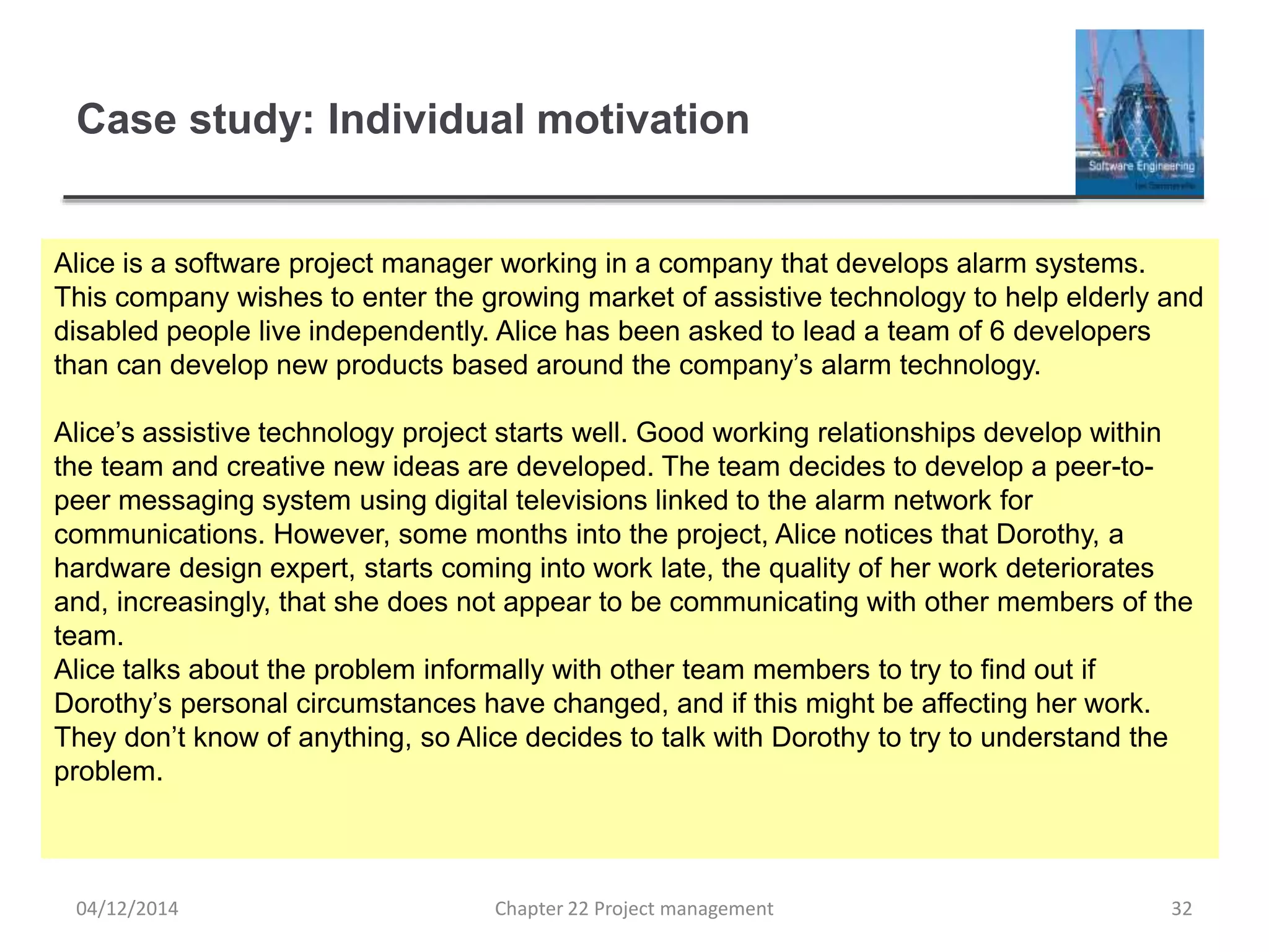 Case study: Individual motivation
04/12/2014 Chapter 22 Project management 32
Alice is a software project manager working in a company that develops alarm systems.
This company wishes to enter the growing market of assistive technology to help elderly and
disabled people live independently. Alice has been asked to lead a team of 6 developers
than can develop new products based around the company’s alarm technology.
Alice’s assistive technology project starts well. Good working relationships develop within
the team and creative new ideas are developed. The team decides to develop a peer-to-
peer messaging system using digital televisions linked to the alarm network for
communications. However, some months into the project, Alice notices that Dorothy, a
hardware design expert, starts coming into work late, the quality of her work deteriorates
and, increasingly, that she does not appear to be communicating with other members of the
team.
Alice talks about the problem informally with other team members to try to find out if
Dorothy’s personal circumstances have changed, and if this might be affecting her work.
They don’t know of anything, so Alice decides to talk with Dorothy to try to understand the
problem.
 