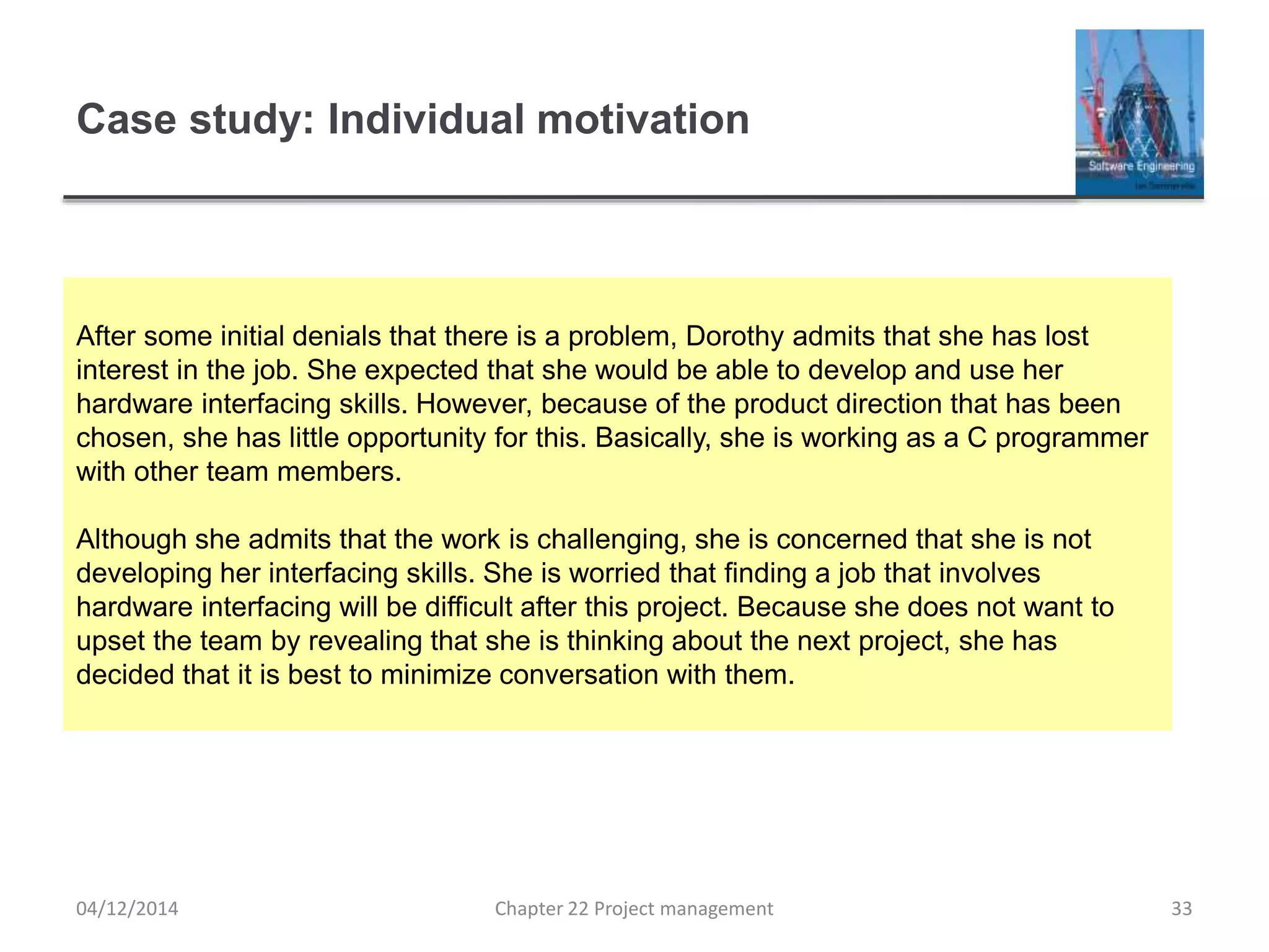 Case study: Individual motivation
04/12/2014 Chapter 22 Project management 33
After some initial denials that there is a problem, Dorothy admits that she has lost
interest in the job. She expected that she would be able to develop and use her
hardware interfacing skills. However, because of the product direction that has been
chosen, she has little opportunity for this. Basically, she is working as a C programmer
with other team members.
Although she admits that the work is challenging, she is concerned that she is not
developing her interfacing skills. She is worried that finding a job that involves
hardware interfacing will be difficult after this project. Because she does not want to
upset the team by revealing that she is thinking about the next project, she has
decided that it is best to minimize conversation with them.
 