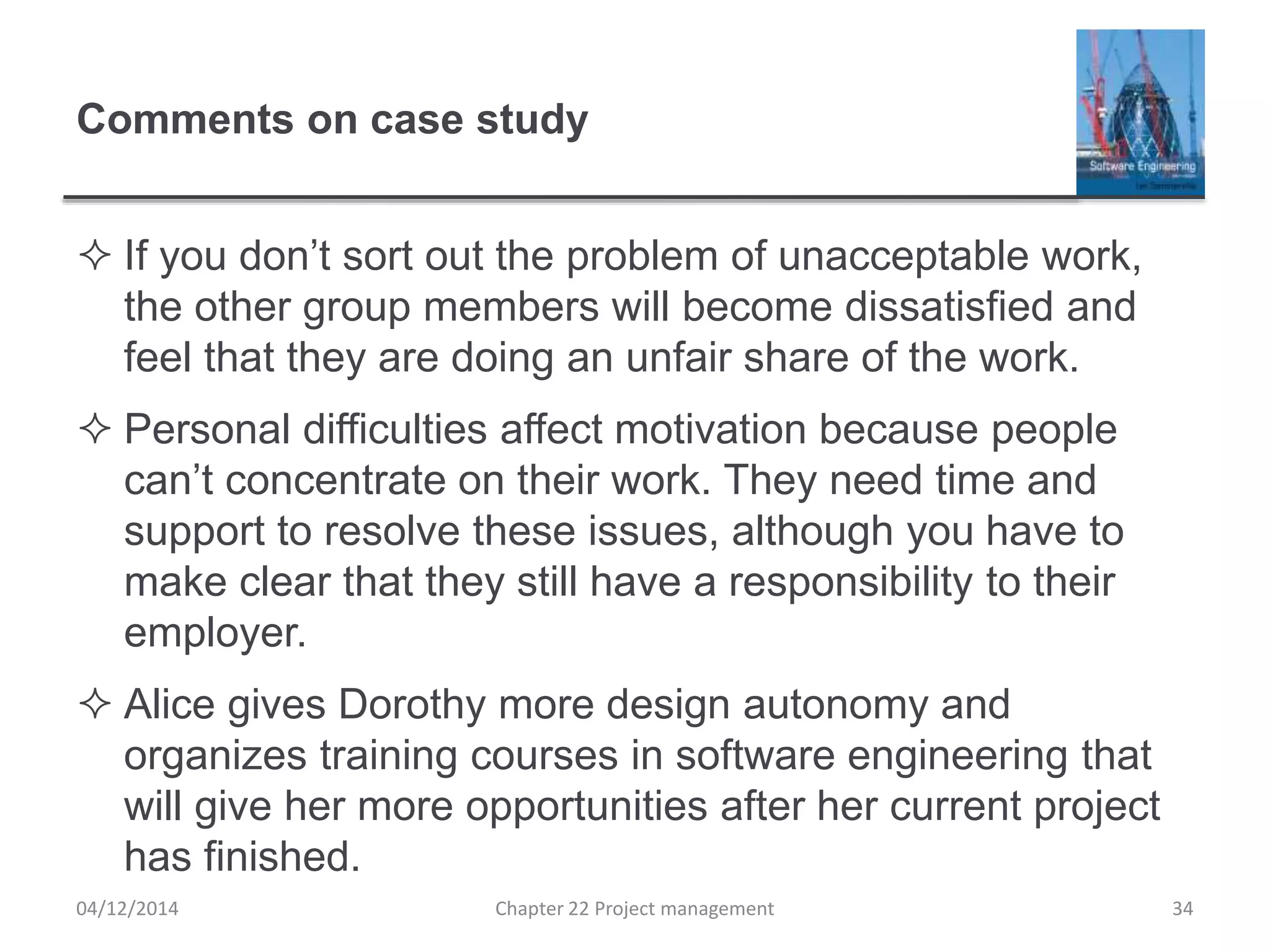 Comments on case study
 If you don’t sort out the problem of unacceptable work,
the other group members will become dissatisfied and
feel that they are doing an unfair share of the work.
 Personal difficulties affect motivation because people
can’t concentrate on their work. They need time and
support to resolve these issues, although you have to
make clear that they still have a responsibility to their
employer.
 Alice gives Dorothy more design autonomy and
organizes training courses in software engineering that
will give her more opportunities after her current project
has finished.
04/12/2014 Chapter 22 Project management 34
 
