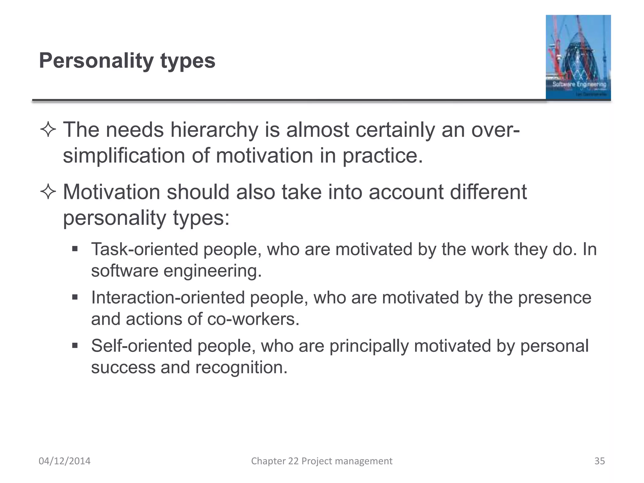 Personality types
 The needs hierarchy is almost certainly an over-
simplification of motivation in practice.
 Motivation should also take into account different
personality types:
 Task-oriented people, who are motivated by the work they do. In
software engineering.
 Interaction-oriented people, who are motivated by the presence
and actions of co-workers.
 Self-oriented people, who are principally motivated by personal
success and recognition.
04/12/2014 Chapter 22 Project management 35
 