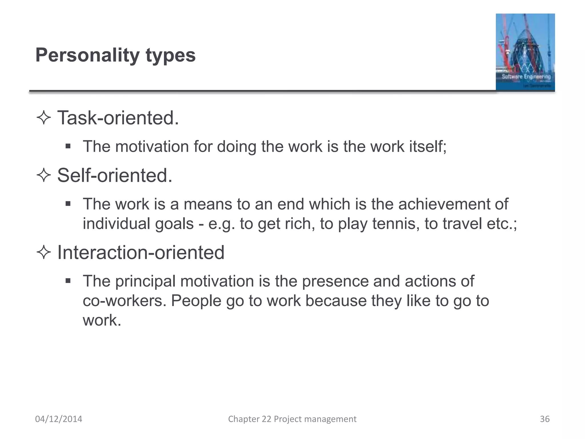 Personality types
 Task-oriented.
 The motivation for doing the work is the work itself;
 Self-oriented.
 The work is a means to an end which is the achievement of
individual goals - e.g. to get rich, to play tennis, to travel etc.;
 Interaction-oriented
 The principal motivation is the presence and actions of
co-workers. People go to work because they like to go to
work.
04/12/2014 Chapter 22 Project management 36
 