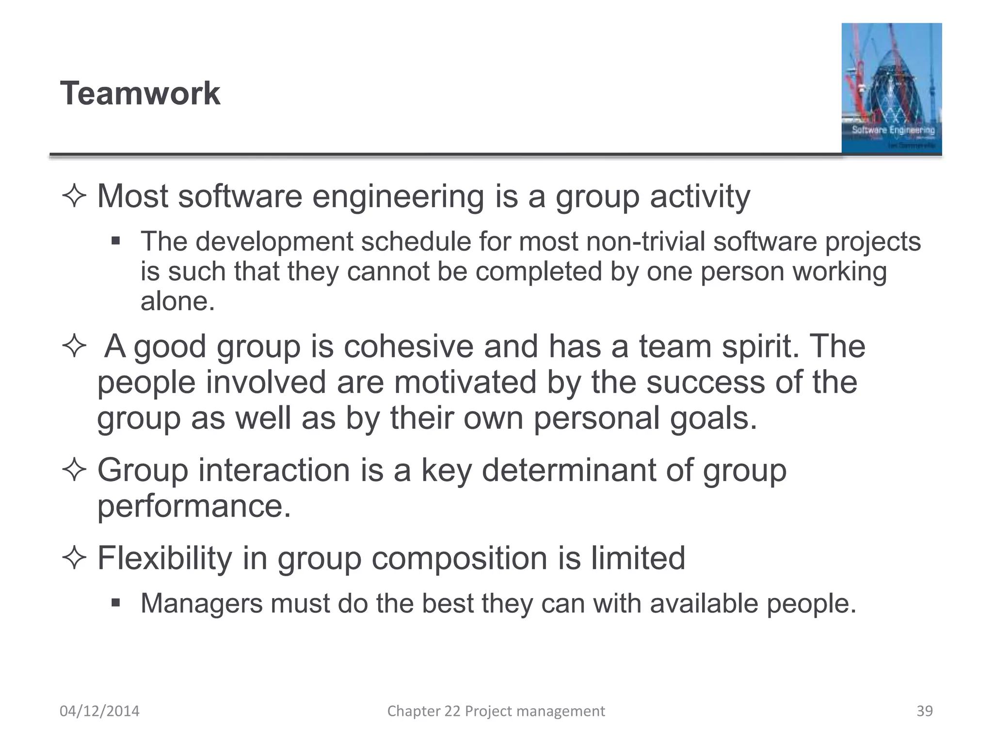 Teamwork
 Most software engineering is a group activity
 The development schedule for most non-trivial software projects
is such that they cannot be completed by one person working
alone.
 A good group is cohesive and has a team spirit. The
people involved are motivated by the success of the
group as well as by their own personal goals.
 Group interaction is a key determinant of group
performance.
 Flexibility in group composition is limited
 Managers must do the best they can with available people.
04/12/2014 Chapter 22 Project management 39
 