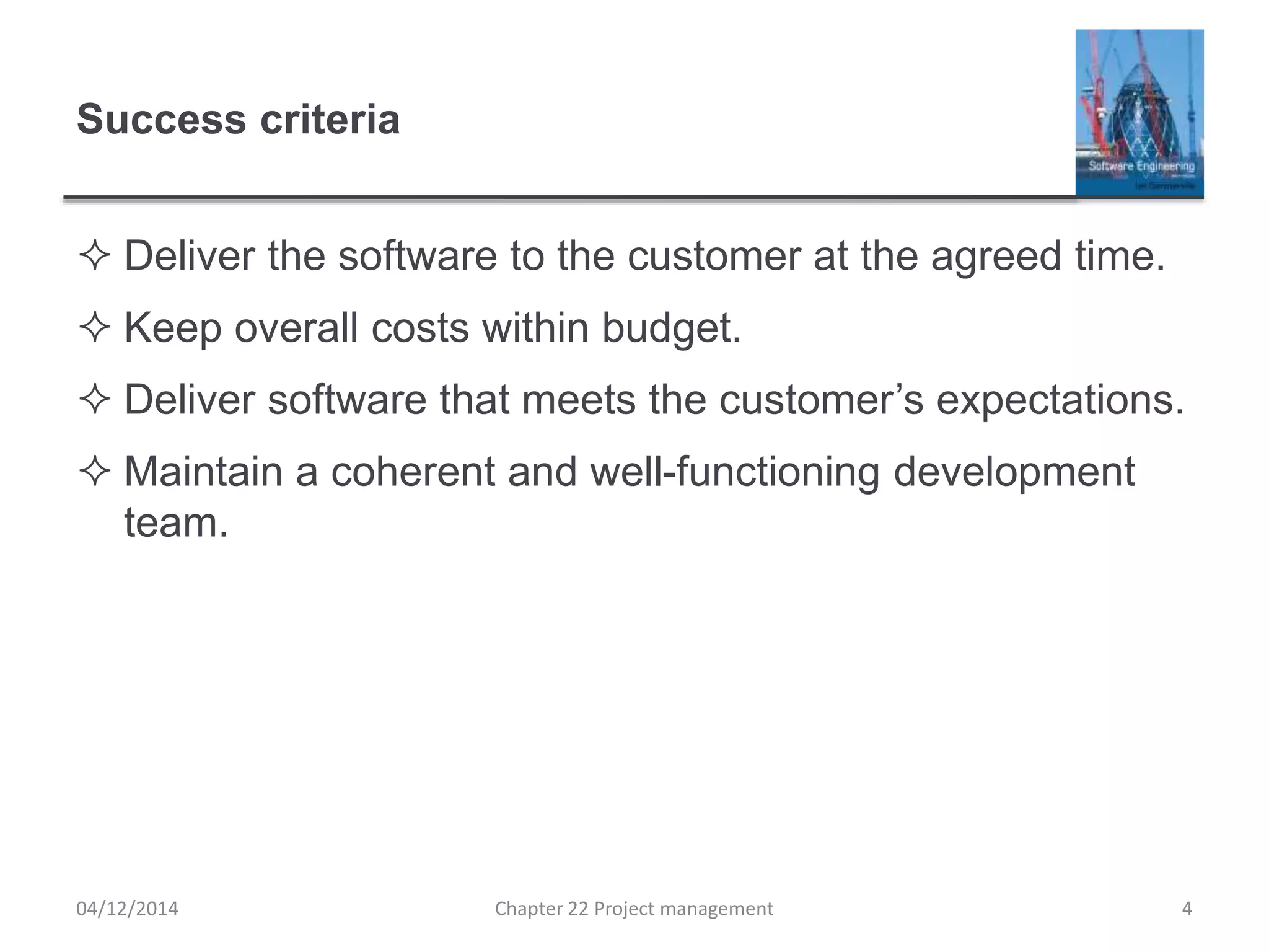 Success criteria
 Deliver the software to the customer at the agreed time.
 Keep overall costs within budget.
 Deliver software that meets the customer’s expectations.
 Maintain a coherent and well-functioning development
team.
04/12/2014 Chapter 22 Project management 4
 