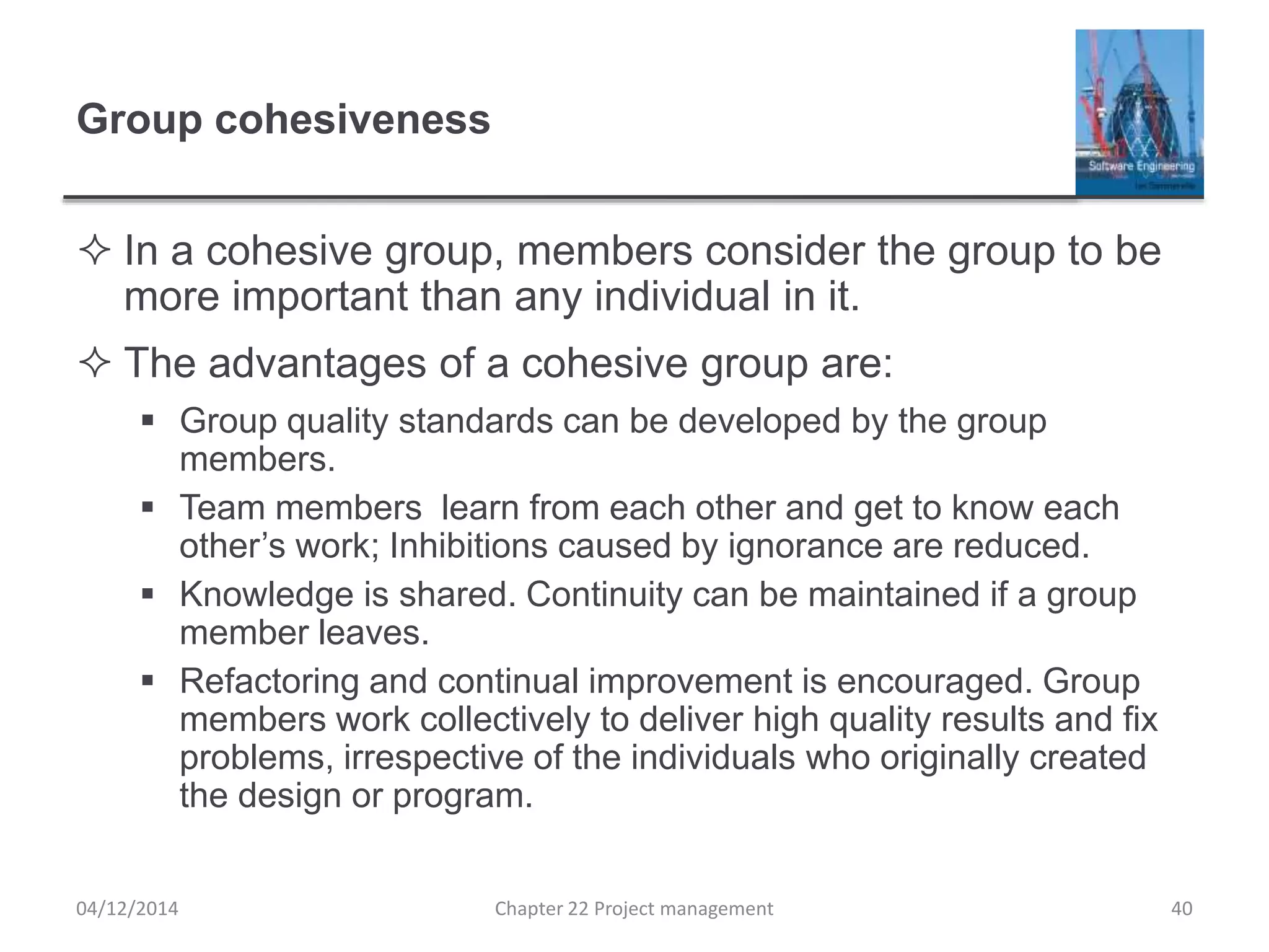 Group cohesiveness
 In a cohesive group, members consider the group to be
more important than any individual in it.
 The advantages of a cohesive group are:
 Group quality standards can be developed by the group
members.
 Team members learn from each other and get to know each
other’s work; Inhibitions caused by ignorance are reduced.
 Knowledge is shared. Continuity can be maintained if a group
member leaves.
 Refactoring and continual improvement is encouraged. Group
members work collectively to deliver high quality results and fix
problems, irrespective of the individuals who originally created
the design or program.
04/12/2014 Chapter 22 Project management 40
 