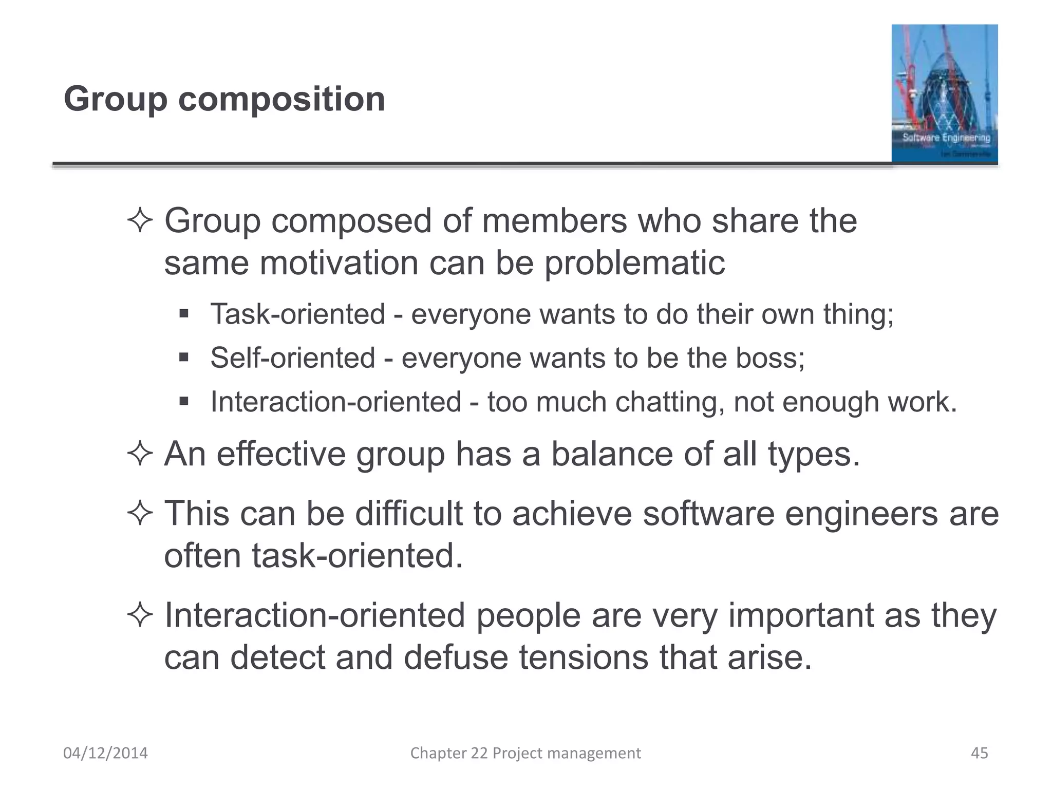 Group composition
 Group composed of members who share the
same motivation can be problematic
 Task-oriented - everyone wants to do their own thing;
 Self-oriented - everyone wants to be the boss;
 Interaction-oriented - too much chatting, not enough work.
 An effective group has a balance of all types.
 This can be difficult to achieve software engineers are
often task-oriented.
 Interaction-oriented people are very important as they
can detect and defuse tensions that arise.
04/12/2014 Chapter 22 Project management 45
 
