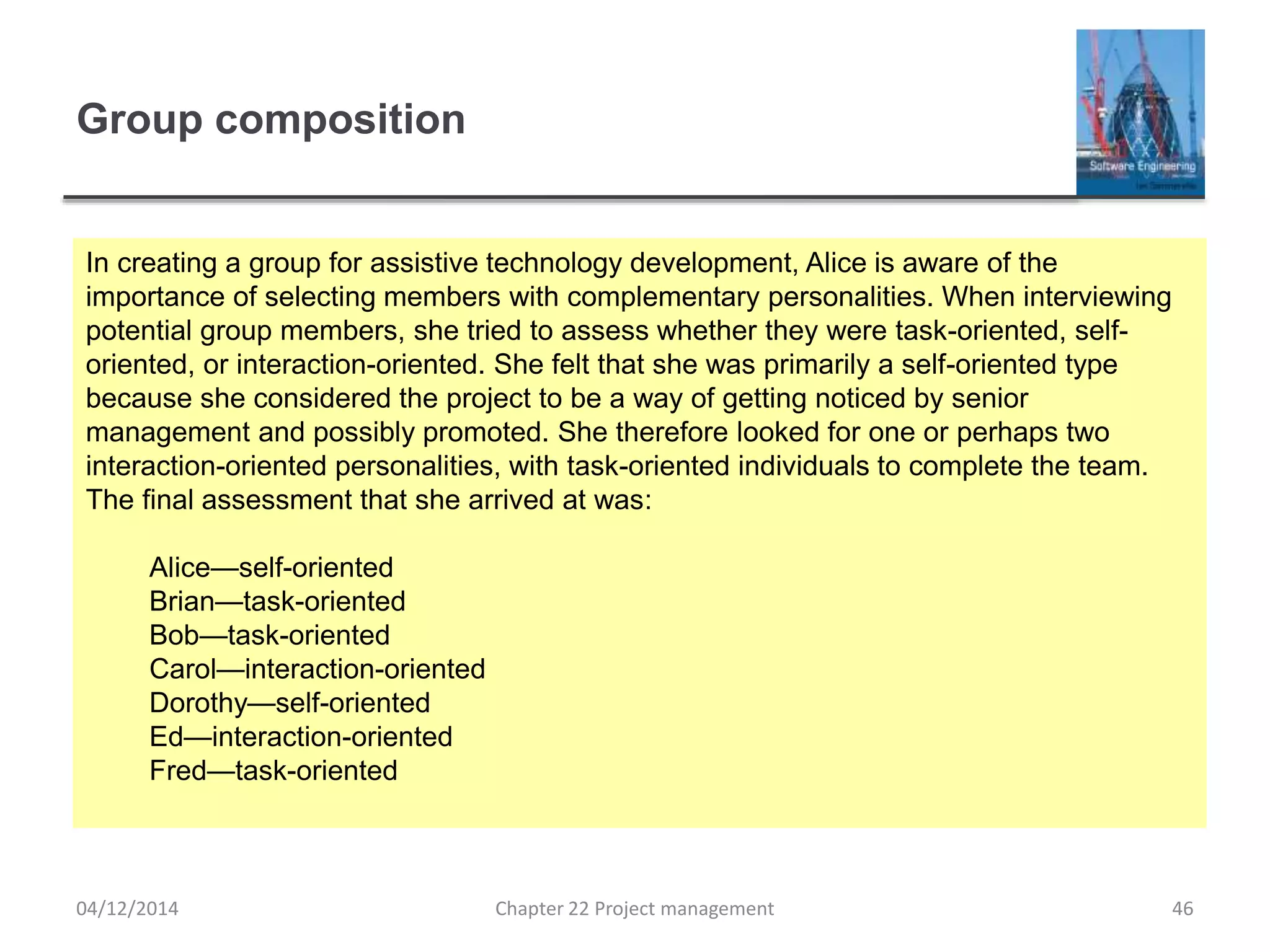 Group composition
04/12/2014 Chapter 22 Project management 46
In creating a group for assistive technology development, Alice is aware of the
importance of selecting members with complementary personalities. When interviewing
potential group members, she tried to assess whether they were task-oriented, self-
oriented, or interaction-oriented. She felt that she was primarily a self-oriented type
because she considered the project to be a way of getting noticed by senior
management and possibly promoted. She therefore looked for one or perhaps two
interaction-oriented personalities, with task-oriented individuals to complete the team.
The final assessment that she arrived at was:
Alice—self-oriented
Brian—task-oriented
Bob—task-oriented
Carol—interaction-oriented
Dorothy—self-oriented
Ed—interaction-oriented
Fred—task-oriented
 