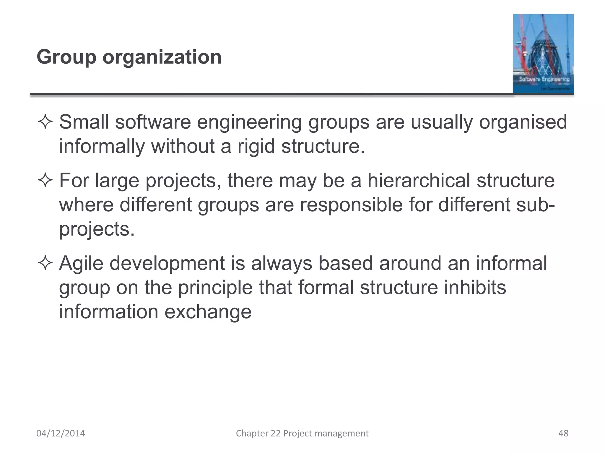 Group organization
 Small software engineering groups are usually organised
informally without a rigid structure.
 For large projects, there may be a hierarchical structure
where different groups are responsible for different sub-
projects.
 Agile development is always based around an informal
group on the principle that formal structure inhibits
information exchange
04/12/2014 Chapter 22 Project management 48
 