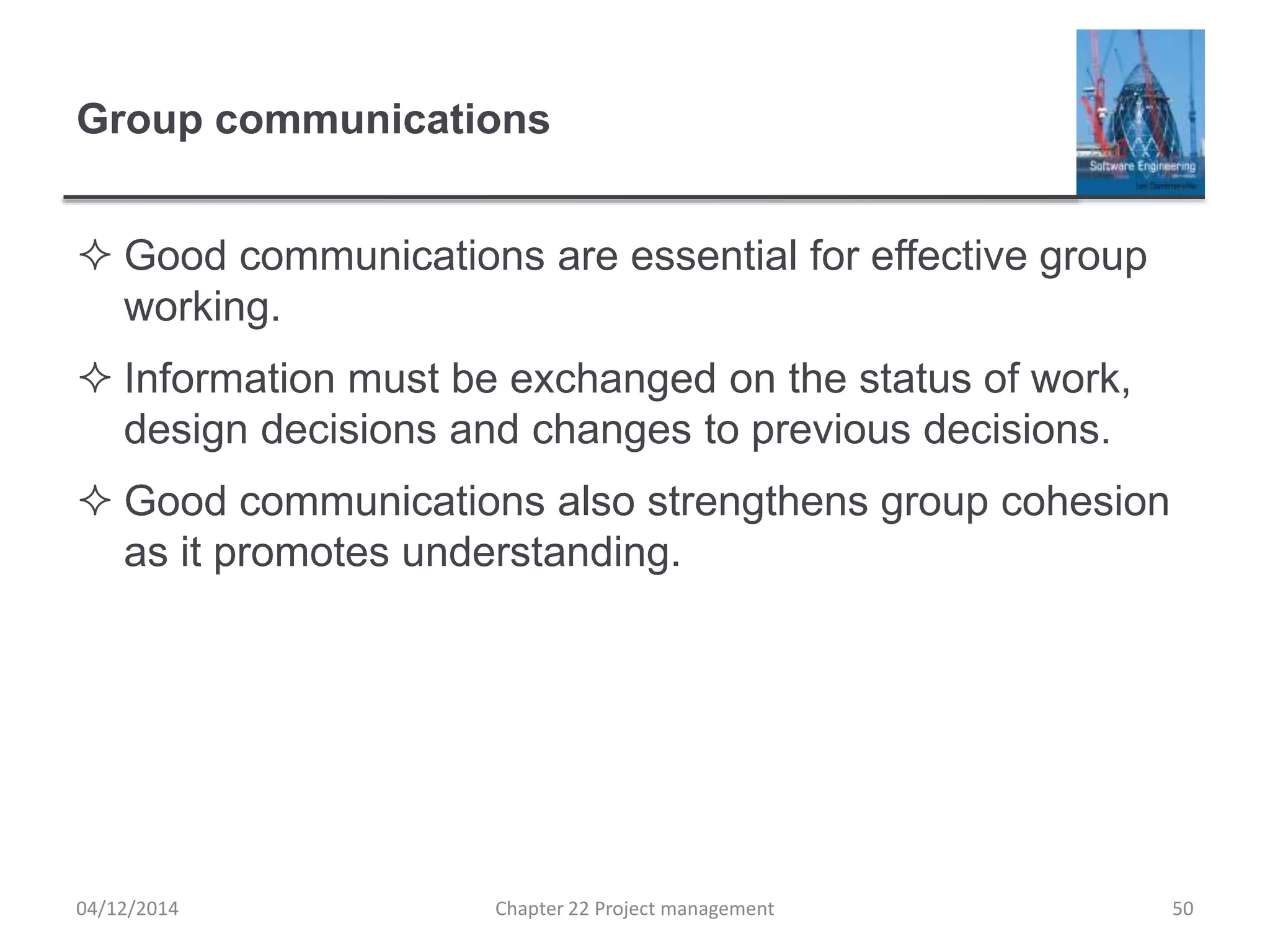 Group communications
 Good communications are essential for effective group
working.
 Information must be exchanged on the status of work,
design decisions and changes to previous decisions.
 Good communications also strengthens group cohesion
as it promotes understanding.
04/12/2014 Chapter 22 Project management 50
 