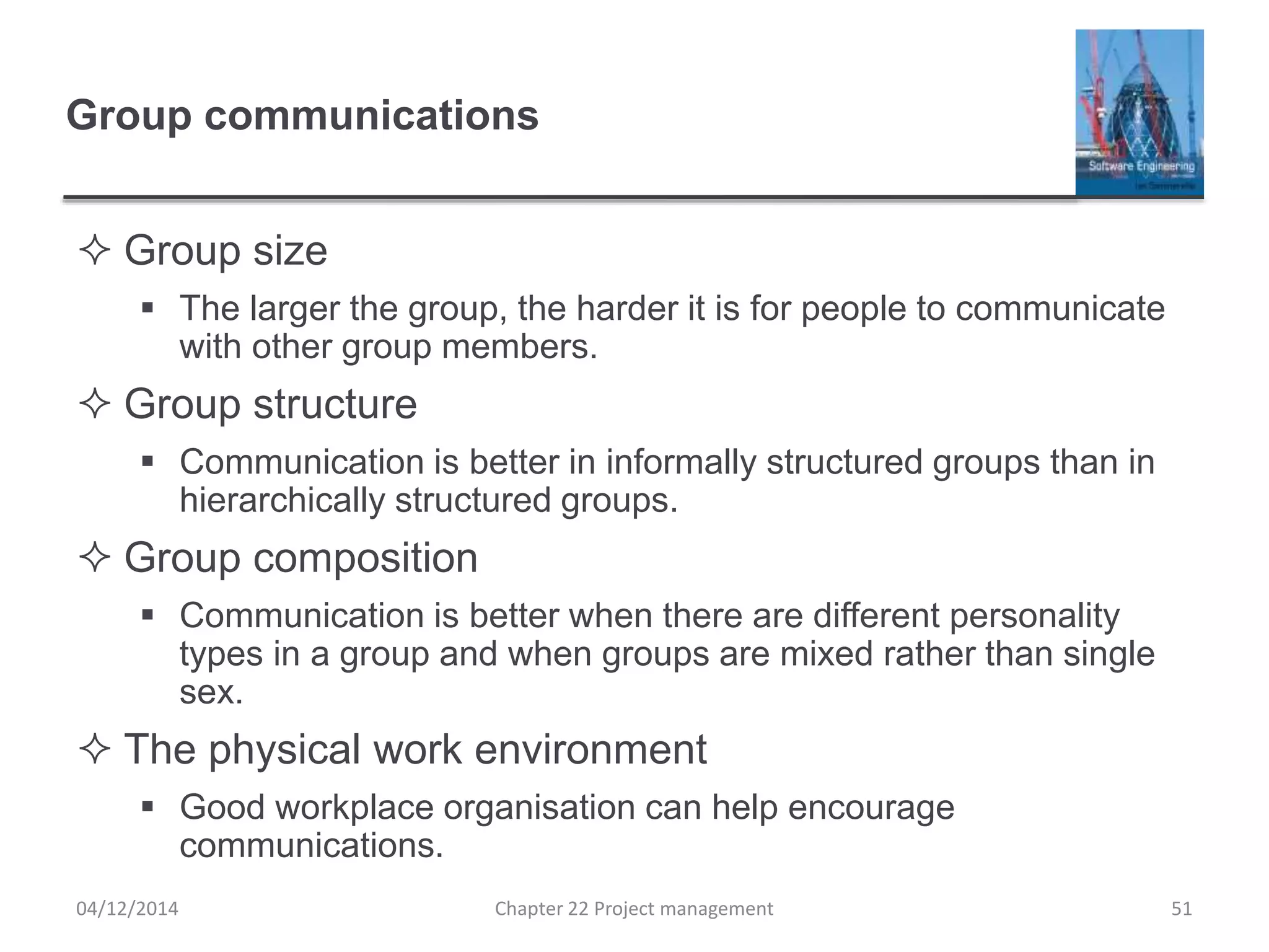 Group communications
 Group size
 The larger the group, the harder it is for people to communicate
with other group members.
 Group structure
 Communication is better in informally structured groups than in
hierarchically structured groups.
 Group composition
 Communication is better when there are different personality
types in a group and when groups are mixed rather than single
sex.
 The physical work environment
 Good workplace organisation can help encourage
communications.
04/12/2014 Chapter 22 Project management 51
 