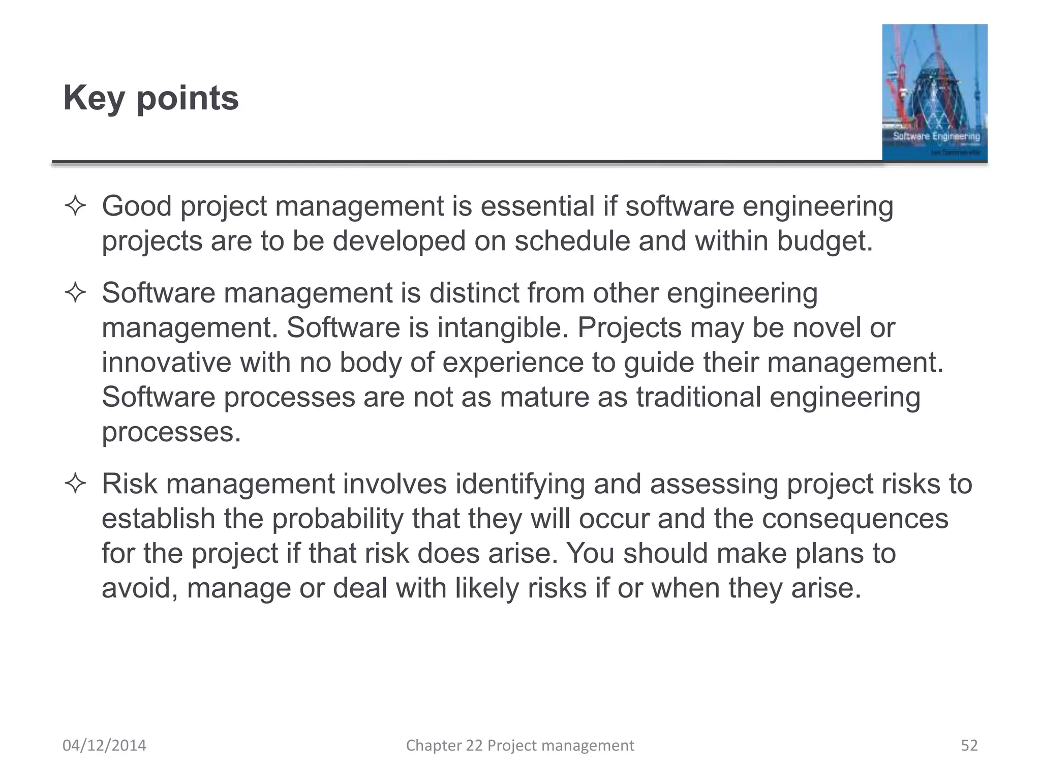 Key points
 Good project management is essential if software engineering
projects are to be developed on schedule and within budget.
 Software management is distinct from other engineering
management. Software is intangible. Projects may be novel or
innovative with no body of experience to guide their management.
Software processes are not as mature as traditional engineering
processes.
 Risk management involves identifying and assessing project risks to
establish the probability that they will occur and the consequences
for the project if that risk does arise. You should make plans to
avoid, manage or deal with likely risks if or when they arise.
04/12/2014 Chapter 22 Project management 52
 