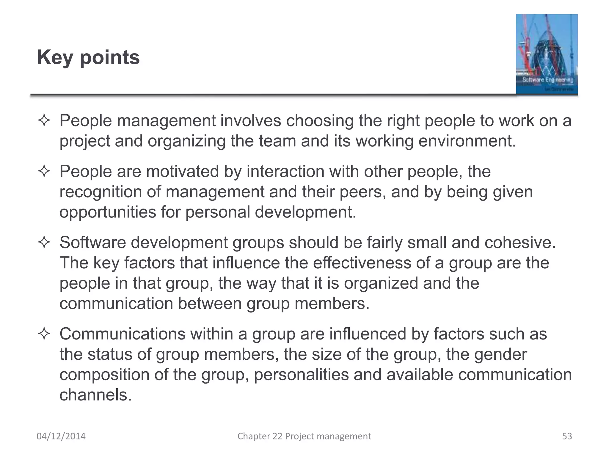 Key points
 People management involves choosing the right people to work on a
project and organizing the team and its working environment.
 People are motivated by interaction with other people, the
recognition of management and their peers, and by being given
opportunities for personal development.
 Software development groups should be fairly small and cohesive.
The key factors that influence the effectiveness of a group are the
people in that group, the way that it is organized and the
communication between group members.
 Communications within a group are influenced by factors such as
the status of group members, the size of the group, the gender
composition of the group, personalities and available communication
channels.
04/12/2014 Chapter 22 Project management 53
 