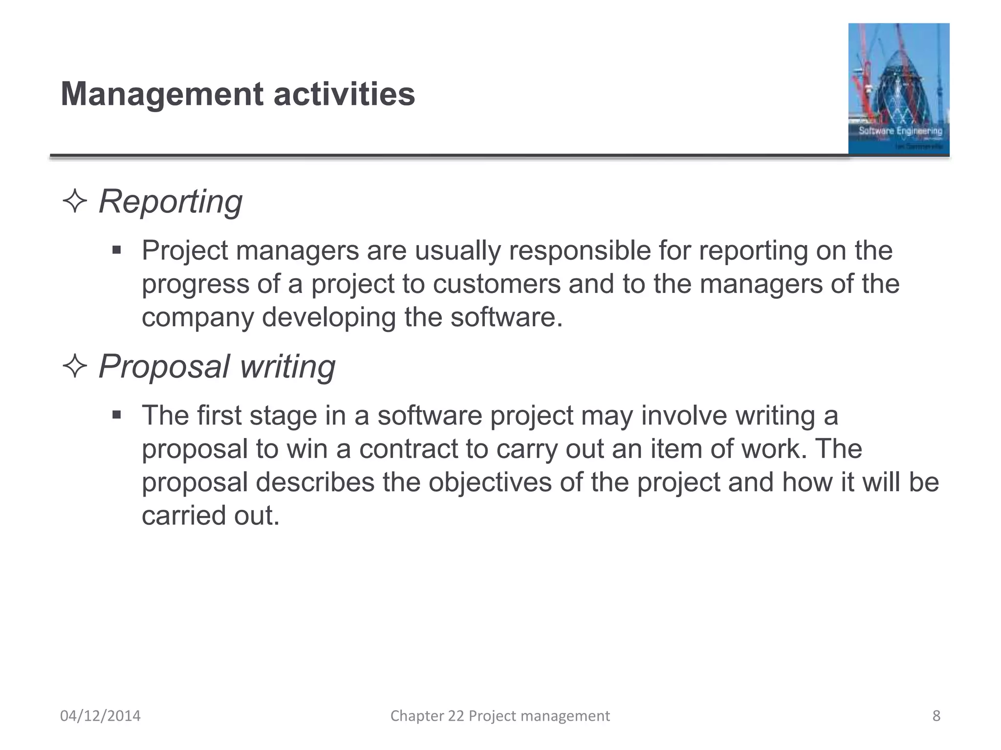 Management activities
 Reporting
 Project managers are usually responsible for reporting on the
progress of a project to customers and to the managers of the
company developing the software.
 Proposal writing
 The first stage in a software project may involve writing a
proposal to win a contract to carry out an item of work. The
proposal describes the objectives of the project and how it will be
carried out.
04/12/2014 Chapter 22 Project management 8
 