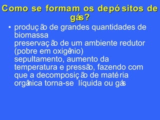 Como se formam os depósitos de gás? produção de grandes quantidades de biomassa preservação de um ambiente redutor (pobre em oxigênio) sepultamento, aumento da temperatura e pressão, fazendo com que a decomposição de matéria orgânica torna-se  líquida ou gás  