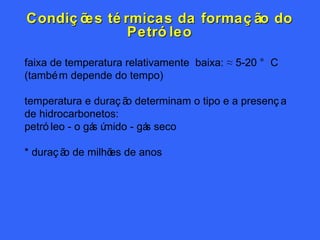 Condições térmicas da formação do Petróleo faixa de temperatura relativamente  baixa: ≈ 5-20 ° C (também depende do tempo) temperatura e duração determinam o tipo e a presença de hidrocarbonetos: petróleo - o gás úmido - gás seco  * duração de milhões de anos 