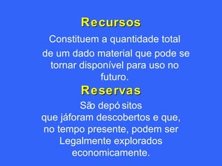 Recursos Reservas São depósitos que já foram descobertos e que, no tempo presente, podem ser Legalmente explorados economicamente. Constituem a quantidade total de um dado material que pode se tornar disponível para uso no futuro. 