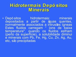 Hidrotermais Depósitos Minerais Depósitos hidrotermais: minerais depositados a partir de águas quentes, normalmente associados a intrusões ígneas Estes fluidos carregam “ íons de baixa temperatura", quando os fluidos esfriam (perto da superfície), a solubilidade diminui e minerais com Pb, Fe, Hg, Cu, Zn, Ag, Au, etc, são precipitadas 