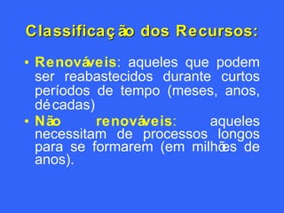 Classificação dos Recursos: Renováveis : aqueles  que podem ser reabastecidos durante curtos períodos de tempo (meses, anos, décadas) Não renováveis :  aqueles necessitam de  processos longos para se formarem (em milhões de anos). 