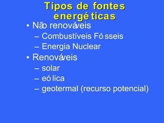 Tipos de fontes energéticas Não renováveis Combustíveis Fósseis  Energia Nuclear Renováveis solar eólica geotermal (recurso potencial) 